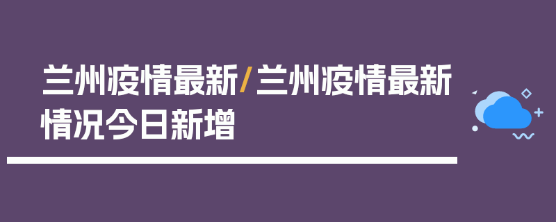 兰州疫情最新/兰州疫情最新情况今日新增