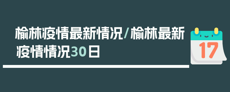 榆林疫情最新情况/榆林最新疫情情况30日