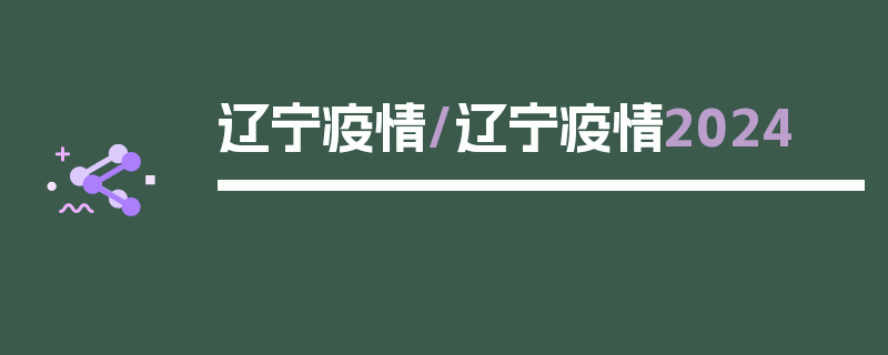 辽宁疫情/辽宁疫情2024