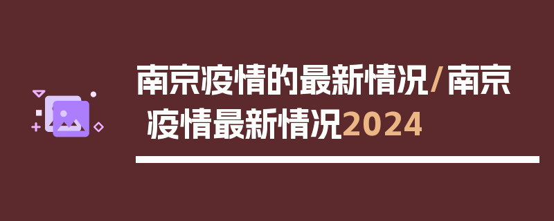 南京疫情的最新情况/南京疫情最新情况2024