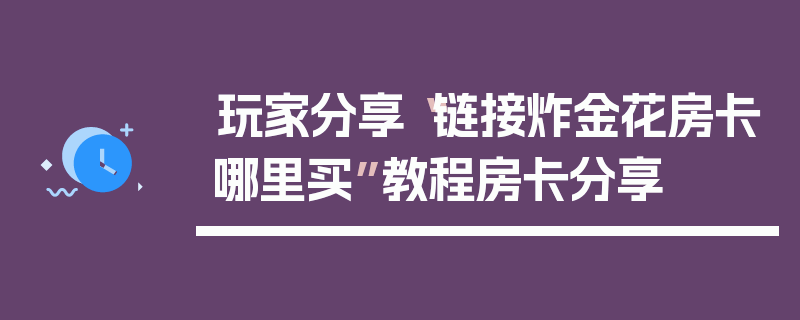 玩家分享“链接炸金花房卡哪里买”教程房卡分享