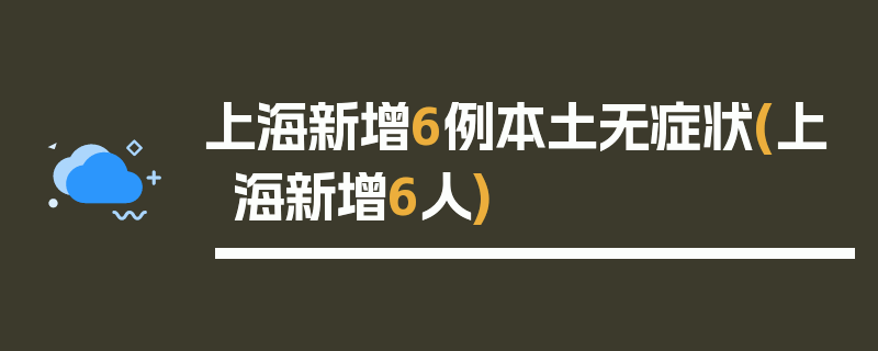 上海新增6例本土无症状(上海新增6人)