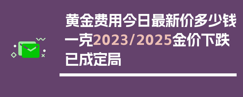 黄金费用今日最新价多少钱一克2023/2025金价下跌已成定局
