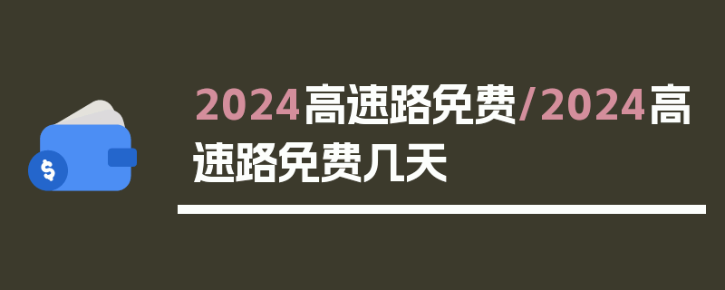 2024高速路免费/2024高速路免费几天