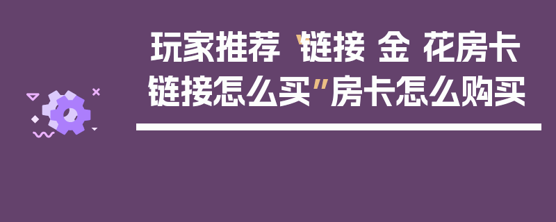 玩家推荐“链接 金 花房卡链接怎么买”房卡怎么购买