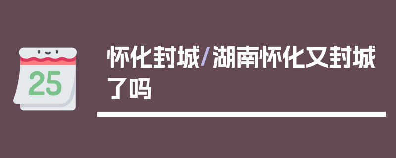 怀化封城/湖南怀化又封城了吗