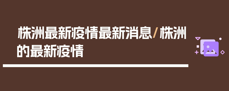 株洲最新疫情最新消息/株洲的最新疫情