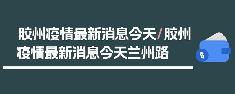 胶州疫情最新消息今天/胶州疫情最新消息今天兰州路