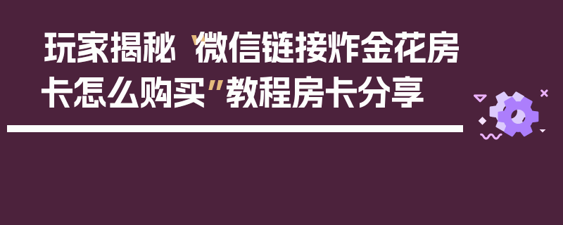 玩家揭秘“微信链接炸金花房卡怎么购买”教程房卡分享