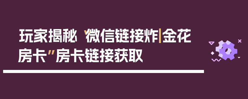 玩家揭秘“微信链接炸|金花房卡”房卡链接获取