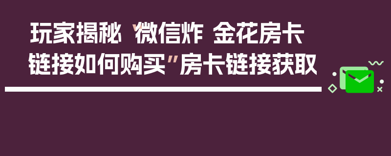 玩家揭秘“微信炸 金花房卡链接如何购买”房卡链接获取