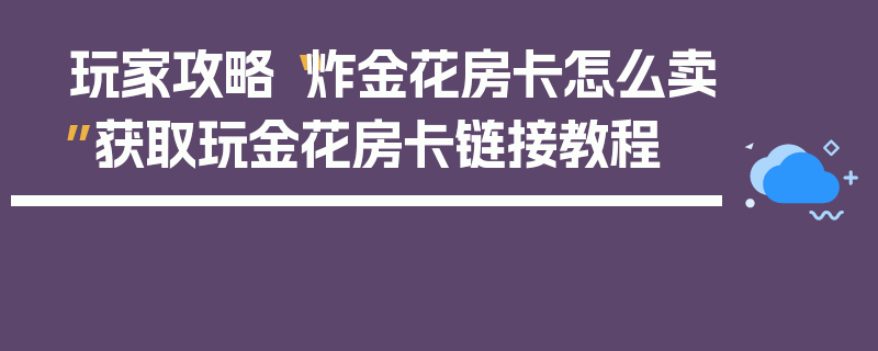 玩家攻略“炸金花房卡怎么卖”获取玩金花房卡链接教程