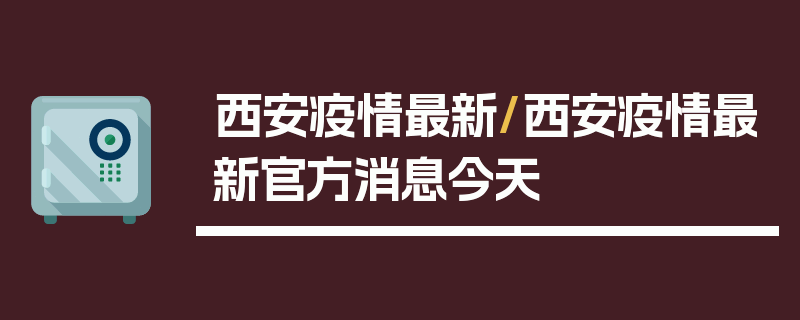 西安疫情最新/西安疫情最新官方消息今天