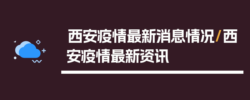 西安疫情最新消息情况/西安疫情最新资讯