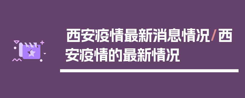 西安疫情最新消息情况/西安疫情的最新情况
