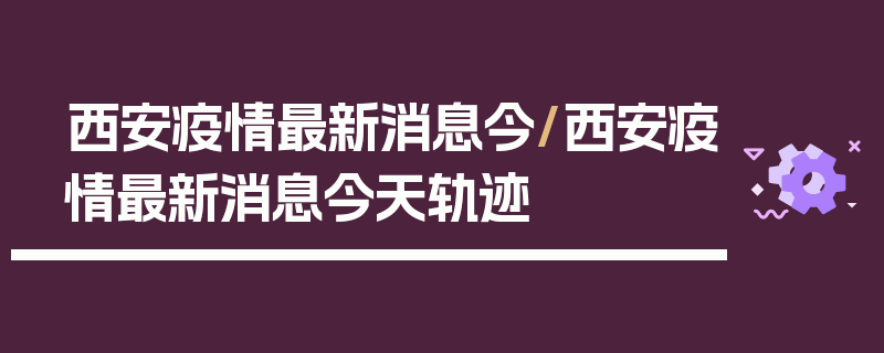 西安疫情最新消息今/西安疫情最新消息今天轨迹