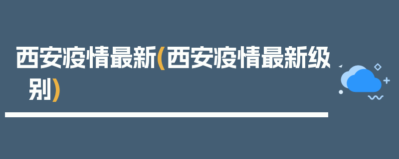 西安疫情最新(西安疫情最新级别)