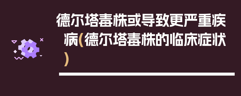 德尔塔毒株或导致更严重疾病(德尔塔毒株的临床症状)