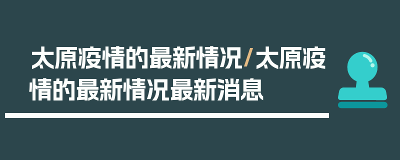 太原疫情的最新情况/太原疫情的最新情况最新消息