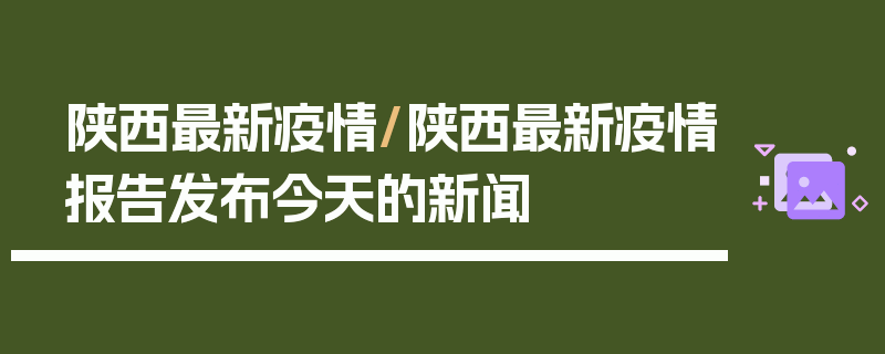 陕西最新疫情/陕西最新疫情报告发布今天的新闻