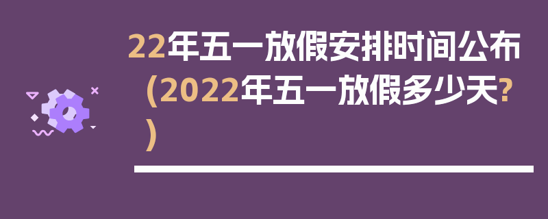 22年五一放假安排时间公布(2022年五一放假多少天?)