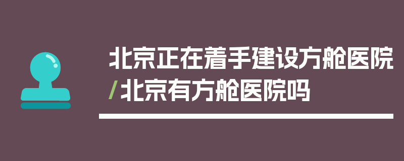 北京正在着手建设方舱医院/北京有方舱医院吗