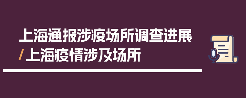 上海通报涉疫场所调查进展/上海疫情涉及场所