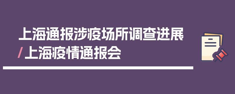 上海通报涉疫场所调查进展/上海疫情通报会