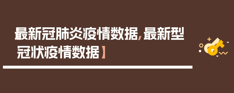 【最新冠肺炎疫情数据,最新型冠状疫情数据】