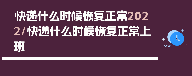 快递什么时候恢复正常2022/快递什么时候恢复正常上班