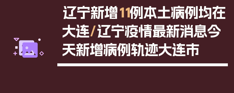 辽宁新增11例本土病例均在大连/辽宁疫情最新消息今天新增病例轨迹大连市