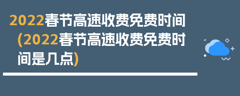 2022春节高速收费免费时间(2022春节高速收费免费时间是几点)
