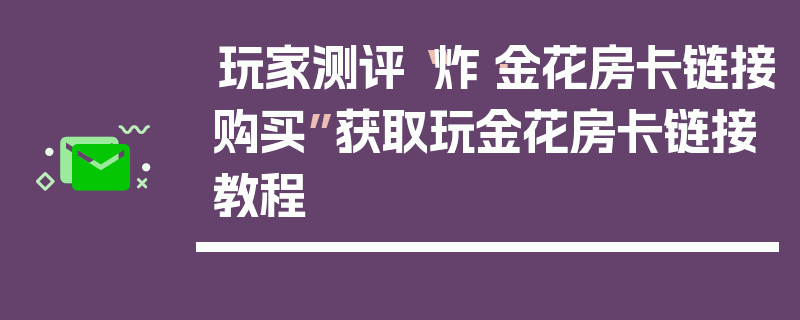 玩家测评“炸·金花房卡链接购买”获取玩金花房卡链接教程
