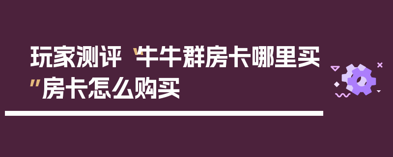玩家测评“牛牛群房卡哪里买”房卡怎么购买