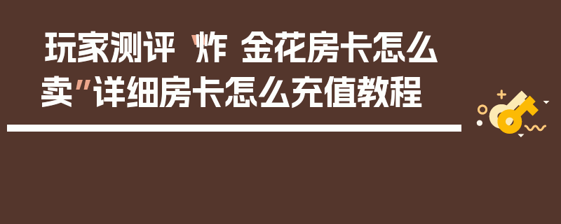 玩家测评“炸 金花房卡怎么卖”详细房卡怎么充值教程