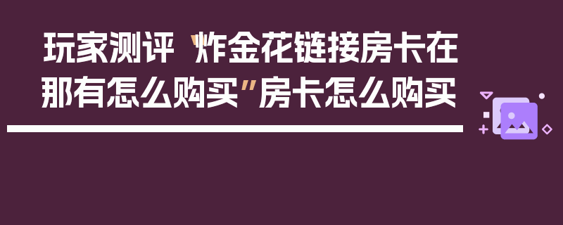 玩家测评“炸金花链接房卡在那有怎么购买”房卡怎么购买
