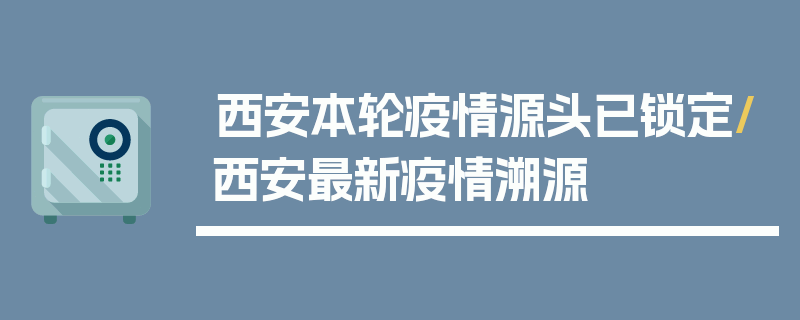 西安本轮疫情源头已锁定/西安最新疫情溯源
