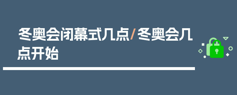 冬奥会闭幕式几点/冬奥会几点开始
