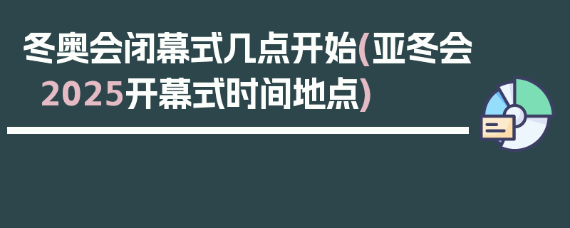 冬奥会闭幕式几点开始(亚冬会2025开幕式时间地点)