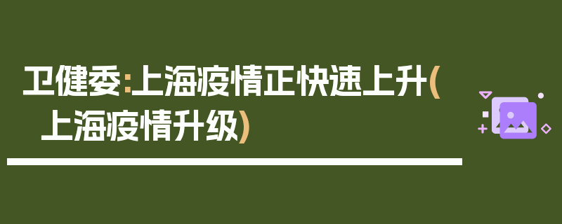 卫健委:上海疫情正快速上升(上海疫情升级)