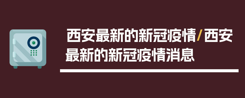 西安最新的新冠疫情/西安最新的新冠疫情消息