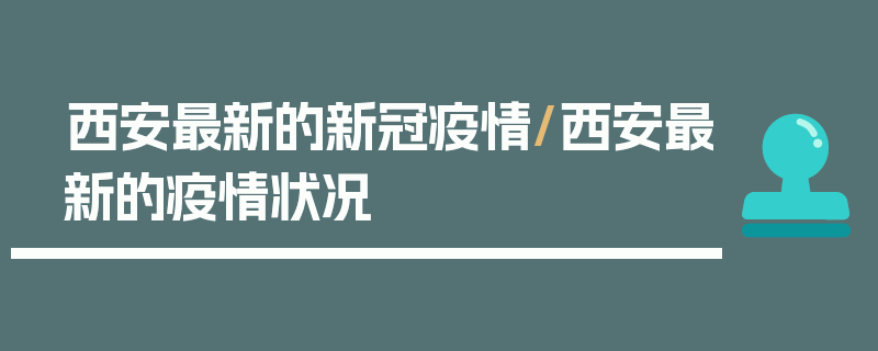 西安最新的新冠疫情/西安最新的疫情状况