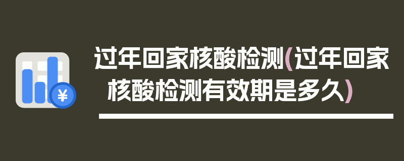 过年回家核酸检测(过年回家核酸检测有效期是多久)