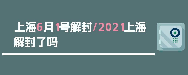 上海6月1号解封/2021上海解封了吗