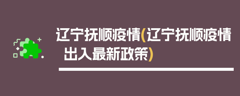 辽宁抚顺疫情(辽宁抚顺疫情出入最新政策)