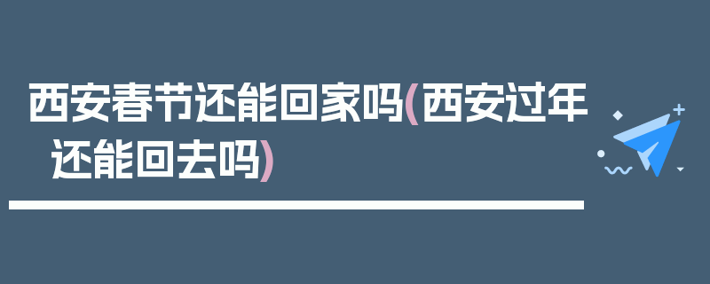 西安春节还能回家吗(西安过年还能回去吗)
