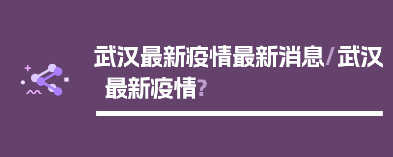 武汉最新疫情最新消息/武汉最新疫情?