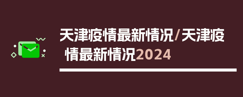 天津疫情最新情况/天津疫情最新情况2024