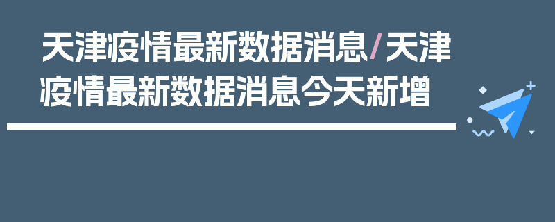 天津疫情最新数据消息/天津疫情最新数据消息今天新增