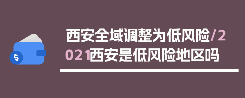 西安全域调整为低风险/2021西安是低风险地区吗
